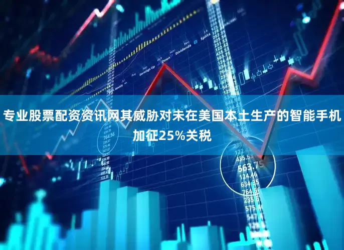 专业股票配资资讯网其威胁对未在美国本土生产的智能手机加征25%关税