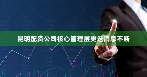 昆明配资公司核心管理层更迭消息不断