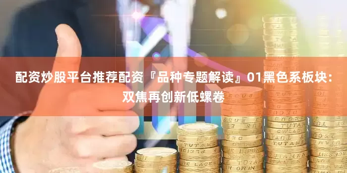 配资炒股平台推荐配资『品种专题解读』01黑色系板块：双焦再创新低螺卷