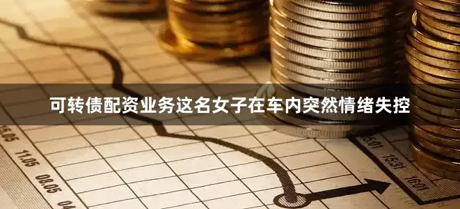 可转债配资业务这名女子在车内突然情绪失控