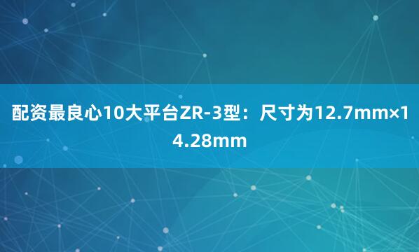 配资最良心10大平台ZR-3型：尺寸为12.7mm×14.28mm