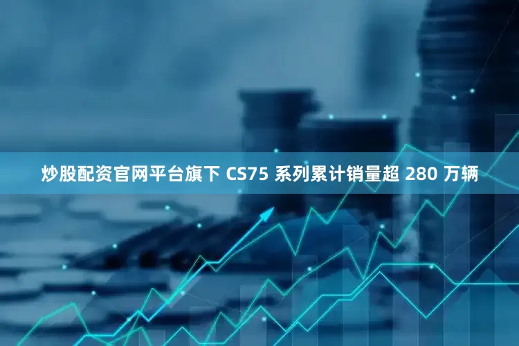 炒股配资官网平台旗下 CS75 系列累计销量超 280 万辆
