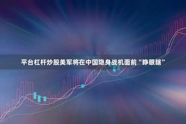 平台杠杆炒股美军将在中国隐身战机面前“睁眼瞎”