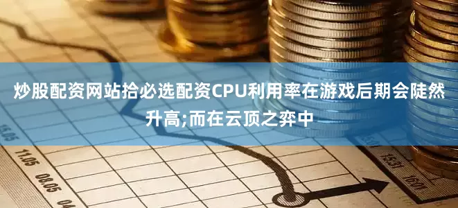 炒股配资网站拾必选配资CPU利用率在游戏后期会陡然升高;而在云顶之弈中