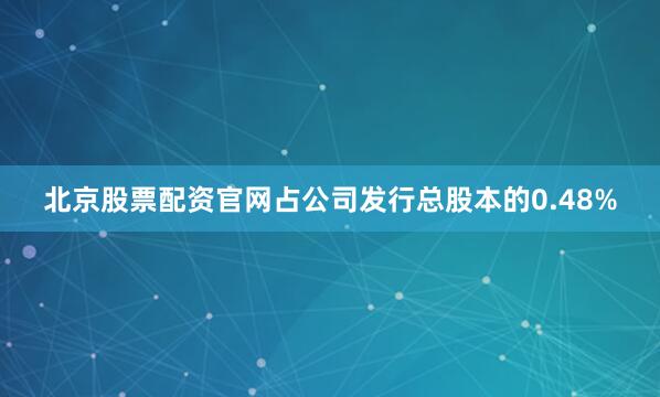 北京股票配资官网占公司发行总股本的0.48%