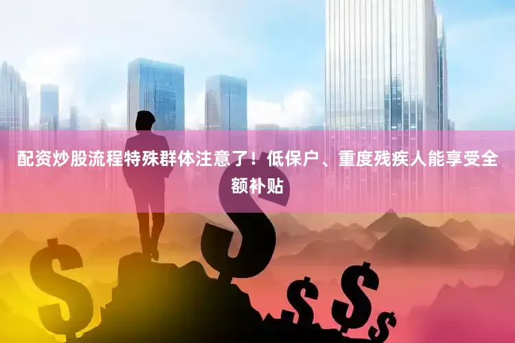 配资炒股流程特殊群体注意了！低保户、重度残疾人能享受全额补贴