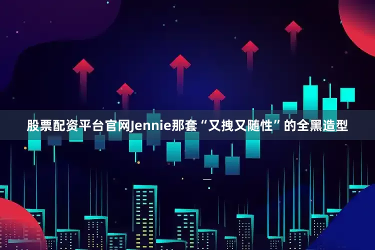 股票配资平台官网Jennie那套“又拽又随性”的全黑造型