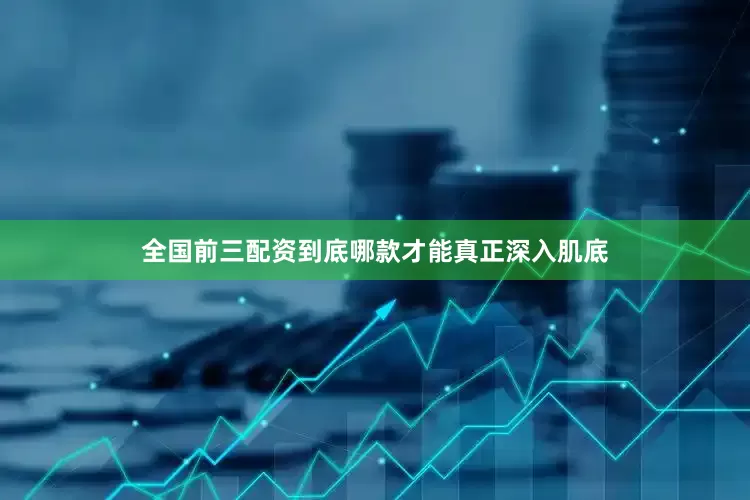 全国前三配资到底哪款才能真正深入肌底