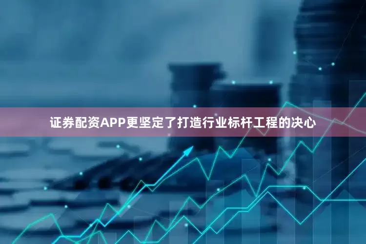 证券配资APP更坚定了打造行业标杆工程的决心