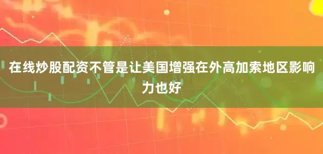 在线炒股配资不管是让美国增强在外高加索地区影响力也好