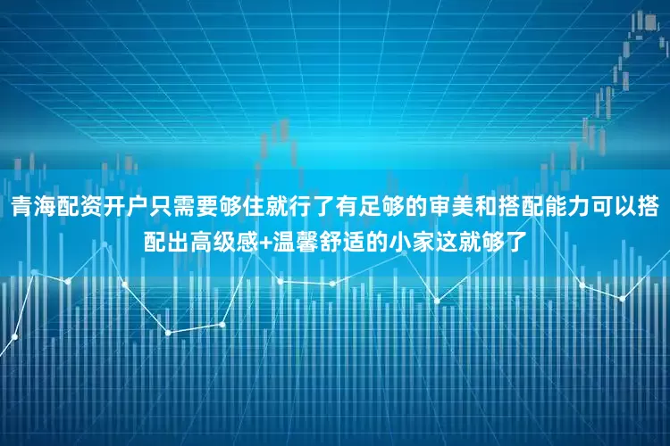 青海配资开户只需要够住就行了有足够的审美和搭配能力可以搭配出高级感+温馨舒适的小家这就够了