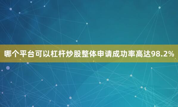 哪个平台可以杠杆炒股整体申请成功率高达98.2%